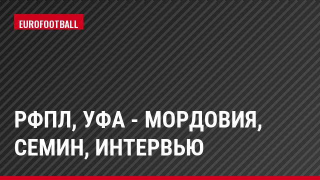 РФПЛ, Уфа - Мордовия, Семин, Интервью