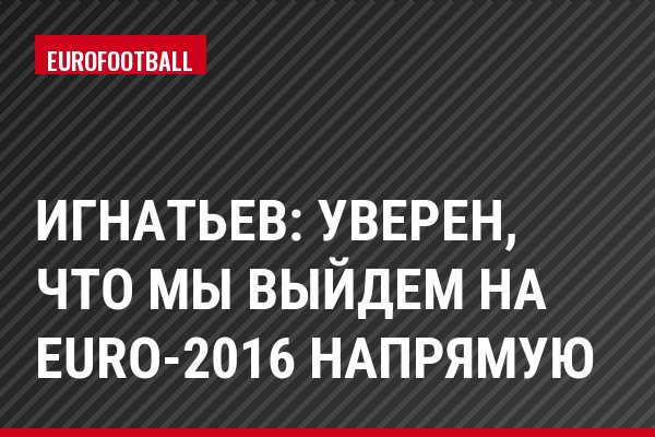 Игнатьев: Уверен, что мы выйдем на Eurо-2016 напрямую
