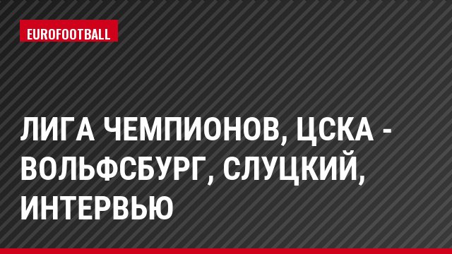 Лига чемпионов, ЦСКА - Вольфсбург, Слуцкий, Интервью