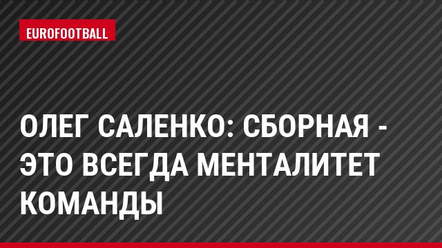 Олег Саленко: Сборная - это всегда менталитет команды