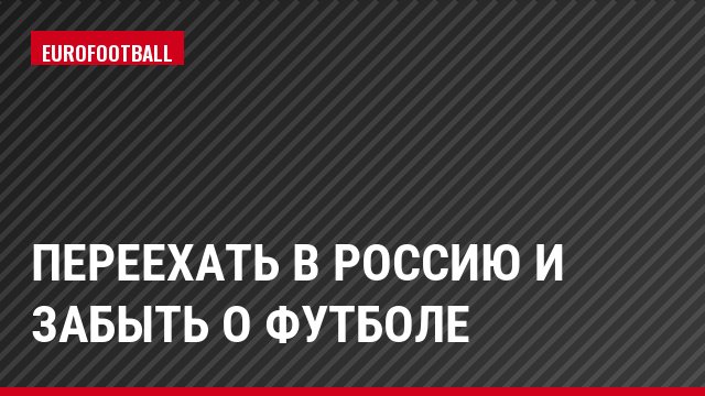 Переехать в Россию и забыть о футболе