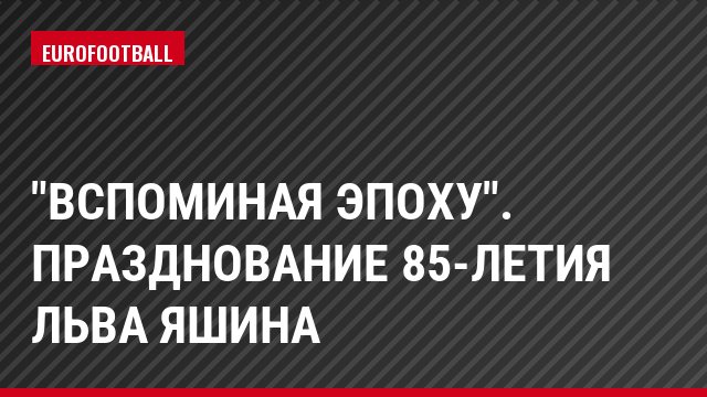 "Вспоминая эпоху". Празднование 85-летия Льва Яшина