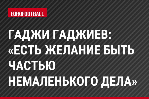 Гаджи Гаджиев: «Есть желание быть частью немаленького дела»