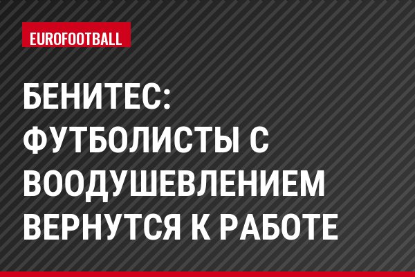 Бенитес: Футболисты с воодушевлением вернутся к работе