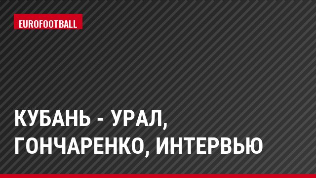 Кубань - Урал, Гончаренко, Интервью