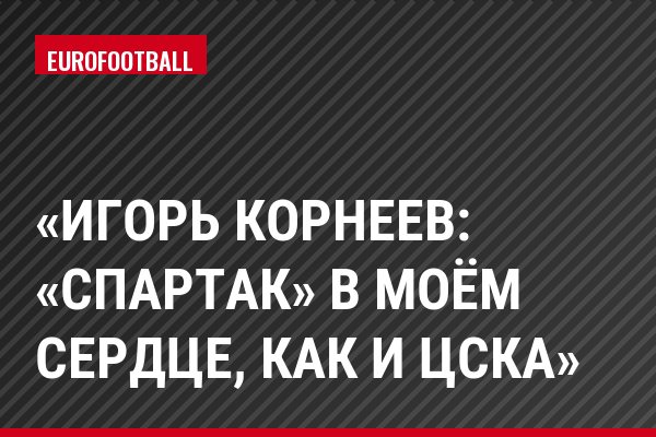 «Игорь Корнеев: «Спартак» в моём сердце, как и ЦСКА»