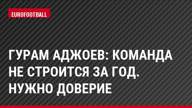 Гурам Аджоев: Команда не строится за год. Нужно доверие