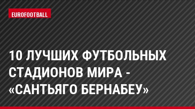 10 лучших футбольных стадионов мира - «Сантьяго Бернабеу»