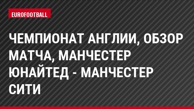 Чемпионат Англии, обзор матча, Манчестер Юнайтед - Манчестер Сити