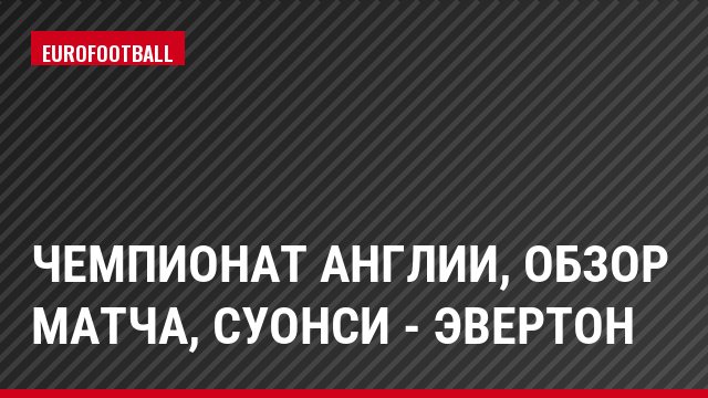 Чемпионат Англии, обзор матча, Суонси - Эвертон