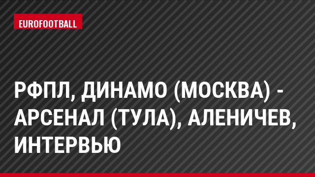 РФПЛ, Динамо (Москва) - Арсенал (Тула), Аленичев, Интервью