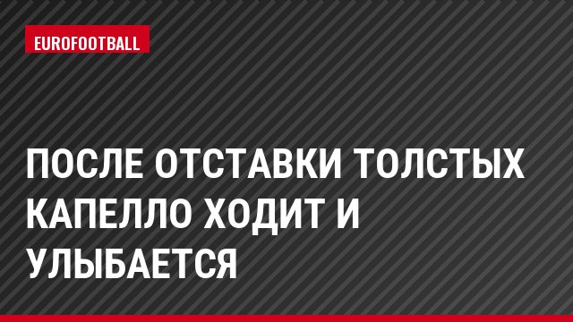 После отставки Толстых Капелло ходит и улыбается