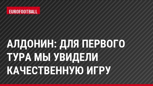 Алдонин: Для первого тура мы увидели качественную игру
