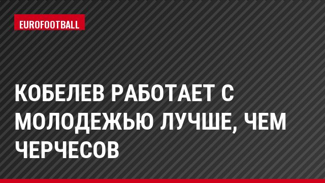 Кобелев работает с молодежью лучше, чем Черчесов