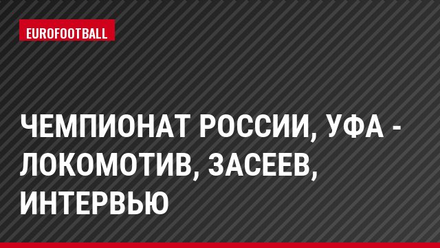 Чемпионат России, Уфа - Локомотив, Засеев, Интервью