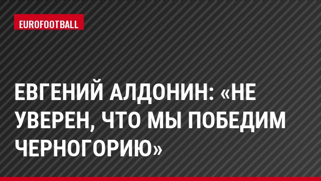 Евгений Алдонин: «Не уверен, что мы победим Черногорию»