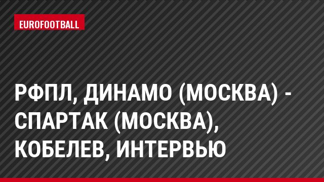 РФПЛ, Динамо (Москва) - Спартак (Москва), Кобелев, Интервью