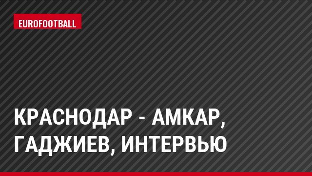 Краснодар - Амкар, Гаджиев, Интервью