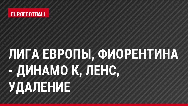 Лига Европы, Фиорентина - Динамо К, Ленс, Удаление
