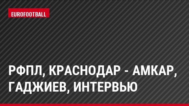 РФПЛ, Краснодар - Амкар, Гаджиев, Интервью
