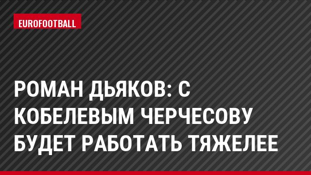Роман Дьяков: С Кобелевым Черчесову будет работать тяжелее