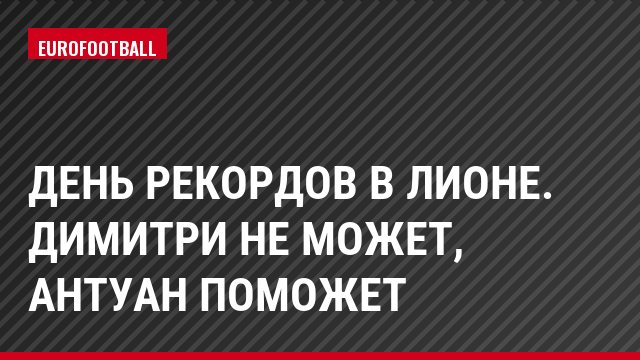 День рекордов в Лионе. Димитри не может, Антуан поможет