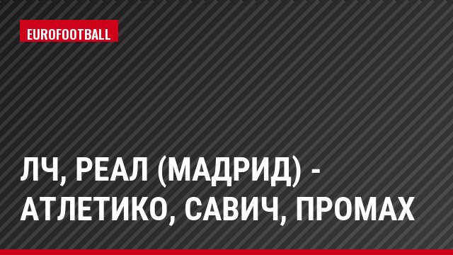 ЛЧ, Реал (Мадрид) - Атлетико, Савич, Промах