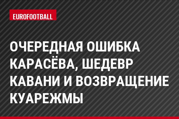 Очередная ошибка Карасёва, шедевр Кавани и возвращение Куарежмы
