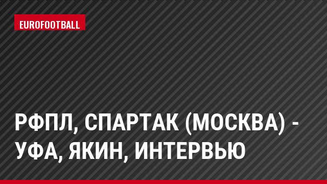 РФПЛ, Спартак (Москва) - Уфа, Якин, Интервью