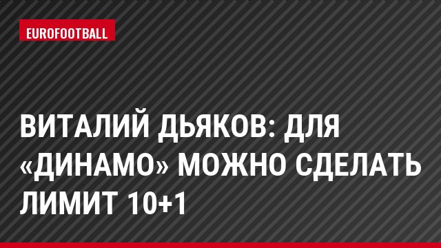 Виталий Дьяков: Для «Динамо» можно сделать лимит 10+1