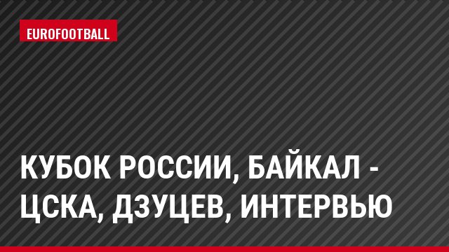 Кубок России, Байкал - ЦСКА, Дзуцев, Интервью