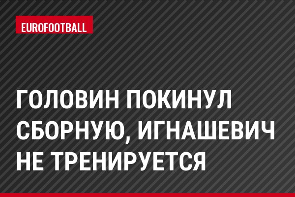 Головин покинул сборную, Игнашевич не тренируется