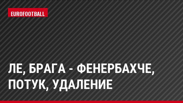 ЛЕ, Брага - Фенербахче, Потук, Удаление