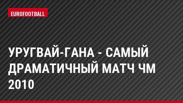 Уругвай-Гана - самый драматичный матч ЧМ 2010