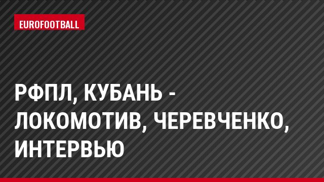 РФПЛ, Кубань - Локомотив, Черевченко, Интервью