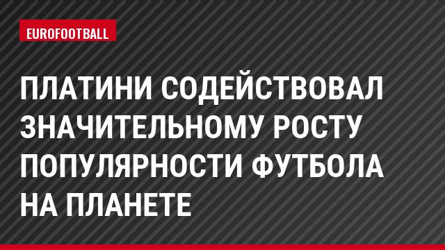 Платини содействовал значительному росту популярности футбола на планете