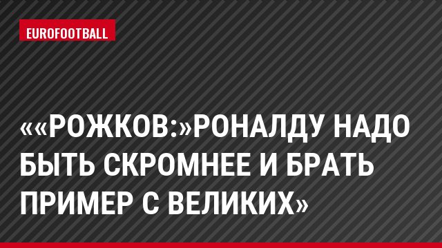 «Рожков:»Роналду надо быть скромнее и брать пример с великих»