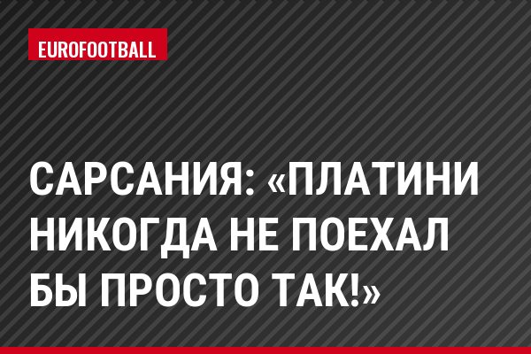 Сарсания: «Платини никогда не поехал бы просто так!»