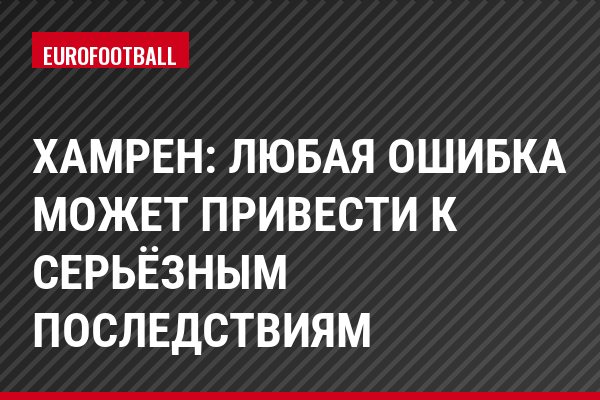 Хамрен: Любая ошибка может привести к серьёзным последствиям