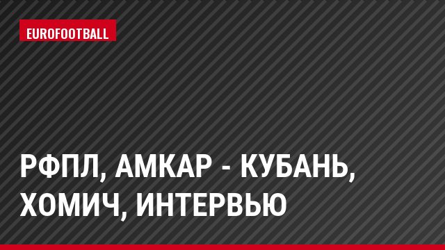 РФПЛ, Амкар - Кубань, Хомич, Интервью