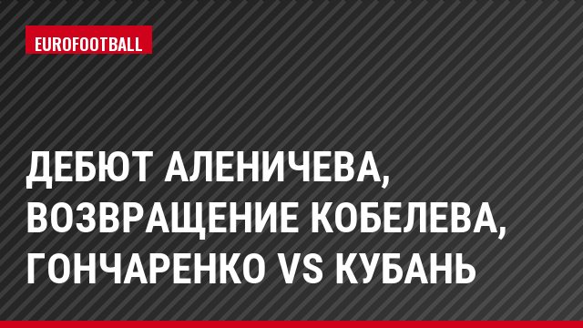Дебют Аленичева, возвращение Кобелева, Гончаренко vs Кубань