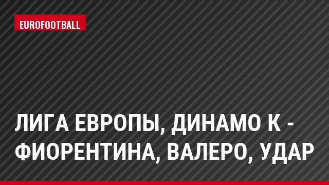 Лига Европы, Динамо К - Фиорентина, Валеро, Удар