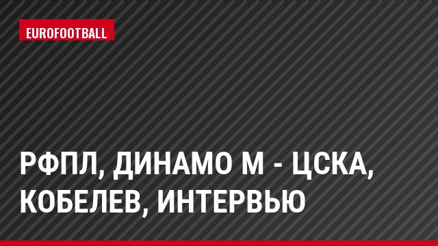 РФПЛ, Динамо М - ЦСКА, Кобелев, Интервью