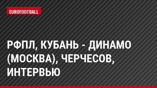РФПЛ, Кубань - Динамо (Москва), Черчесов, Интервью