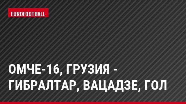 ОМЧЕ-16, Грузия - Гибралтар, Вацадзе, Гол