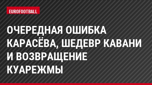 Очередная ошибка Карасёва, шедевр Кавани и возвращение Куарежмы