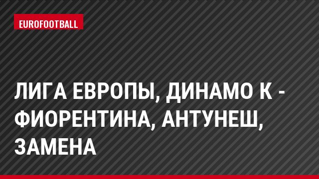 Лига Европы, Динамо К - Фиорентина, Антунеш, Замена
