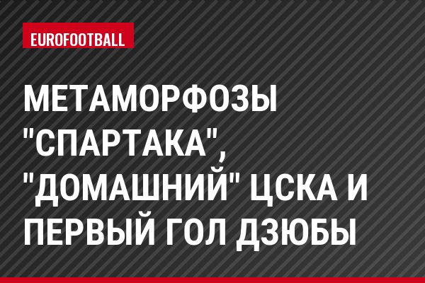 Метаморфозы "Спартака", "домашний" ЦСКА и первый гол Дзюбы