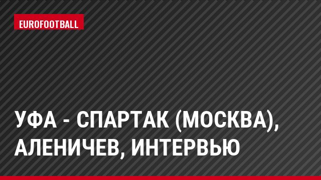 Уфа - Спартак (Москва), Аленичев, Интервью