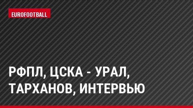 РФПЛ, ЦСКА - Урал, Тарханов, Интервью
